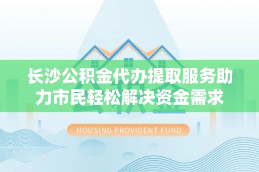 东台长沙公积金代办提取服务助力市民轻松解决资金需求