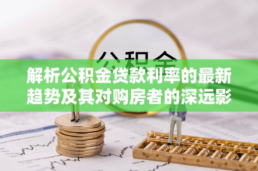 东台解析公积金贷款利率的最新趋势及其对购房者的深远影响