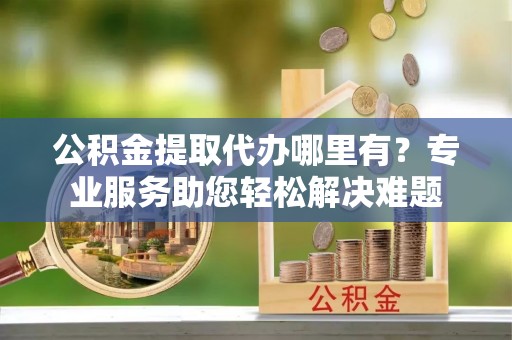 东台公积金提取代办哪里有？专业服务助您轻松解决难题