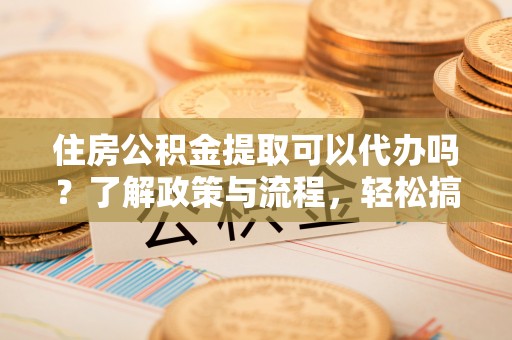 东台住房公积金提取可以代办吗？了解政策与流程，轻松搞定公积金提取