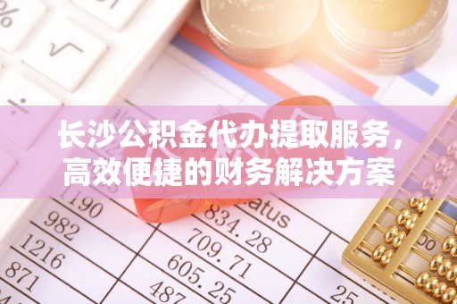 东台长沙公积金代办提取服务，高效便捷的财务解决方案
