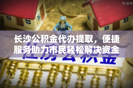 东台长沙公积金代办提取，便捷服务助力市民轻松解决资金需求